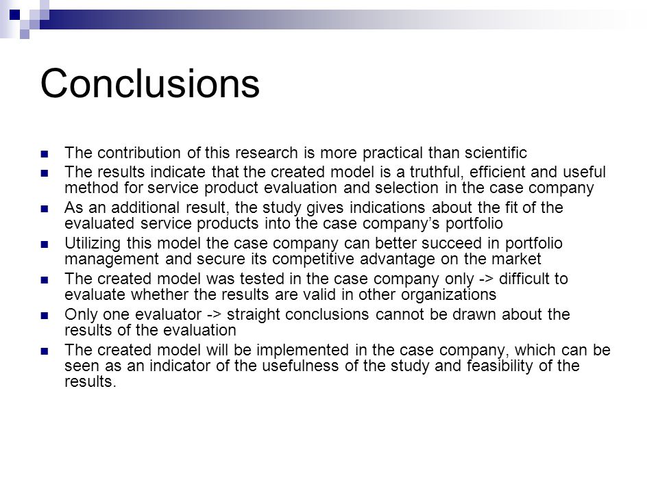 Conclusions The contribution of this research is more practical than scientific The results indicate that the created model is a truthful, efficient and useful method for service product evaluation and selection in the case company As an additional result, the study gives indications about the fit of the evaluated service products into the case company’s portfolio Utilizing this model the case company can better succeed in portfolio management and secure its competitive advantage on the market The created model was tested in the case company only -> difficult to evaluate whether the results are valid in other organizations Only one evaluator -> straight conclusions cannot be drawn about the results of the evaluation The created model will be implemented in the case company, which can be seen as an indicator of the usefulness of the study and feasibility of the results.