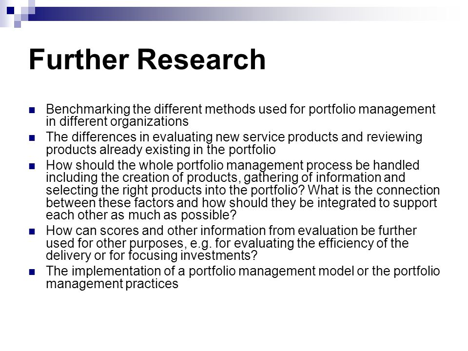 Further Research Benchmarking the different methods used for portfolio management in different organizations The differences in evaluating new service products and reviewing products already existing in the portfolio How should the whole portfolio management process be handled including the creation of products, gathering of information and selecting the right products into the portfolio.