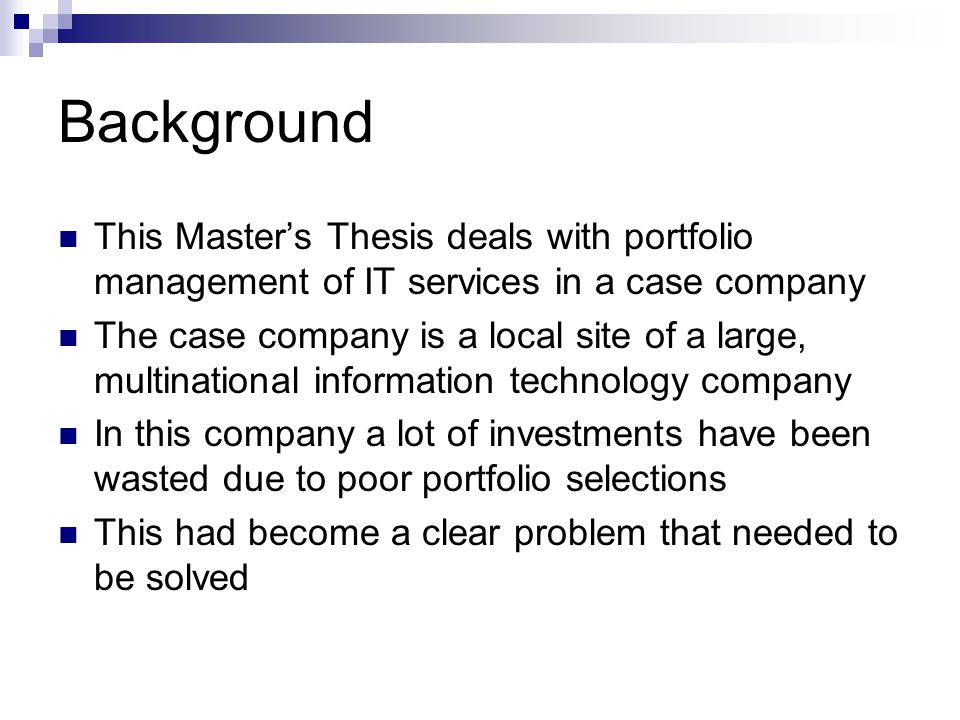 Background This Master’s Thesis deals with portfolio management of IT services in a case company The case company is a local site of a large, multinational information technology company In this company a lot of investments have been wasted due to poor portfolio selections This had become a clear problem that needed to be solved