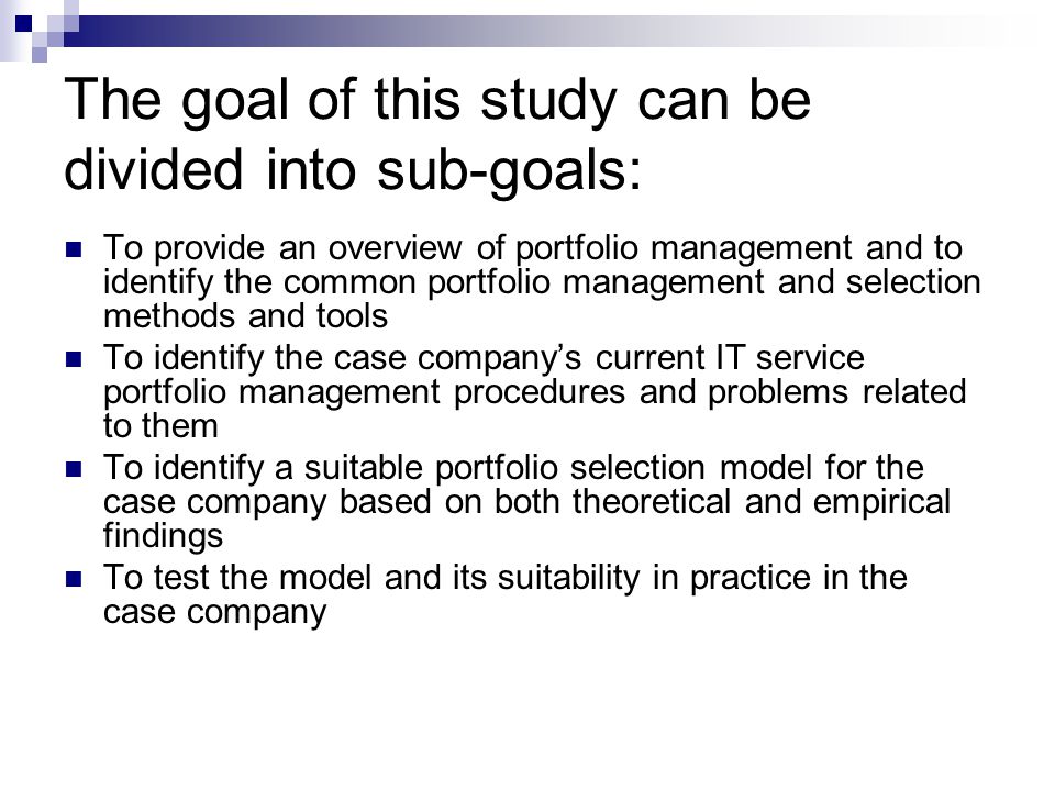 The goal of this study can be divided into sub-goals: To provide an overview of portfolio management and to identify the common portfolio management and selection methods and tools To identify the case company’s current IT service portfolio management procedures and problems related to them To identify a suitable portfolio selection model for the case company based on both theoretical and empirical findings To test the model and its suitability in practice in the case company