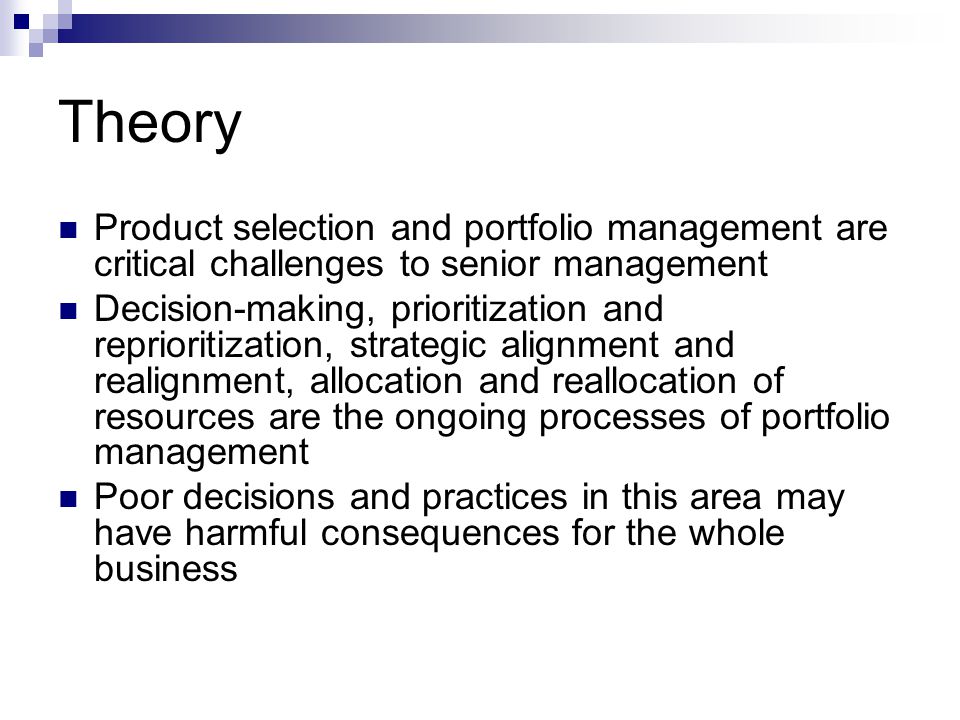 Theory Product selection and portfolio management are critical challenges to senior management Decision-making, prioritization and reprioritization, strategic alignment and realignment, allocation and reallocation of resources are the ongoing processes of portfolio management Poor decisions and practices in this area may have harmful consequences for the whole business