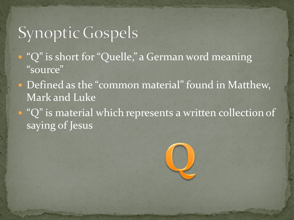 Q is short for Quelle, a German word meaning source Defined as the common material found in Matthew, Mark and Luke Q is material which represents a written collection of saying of Jesus