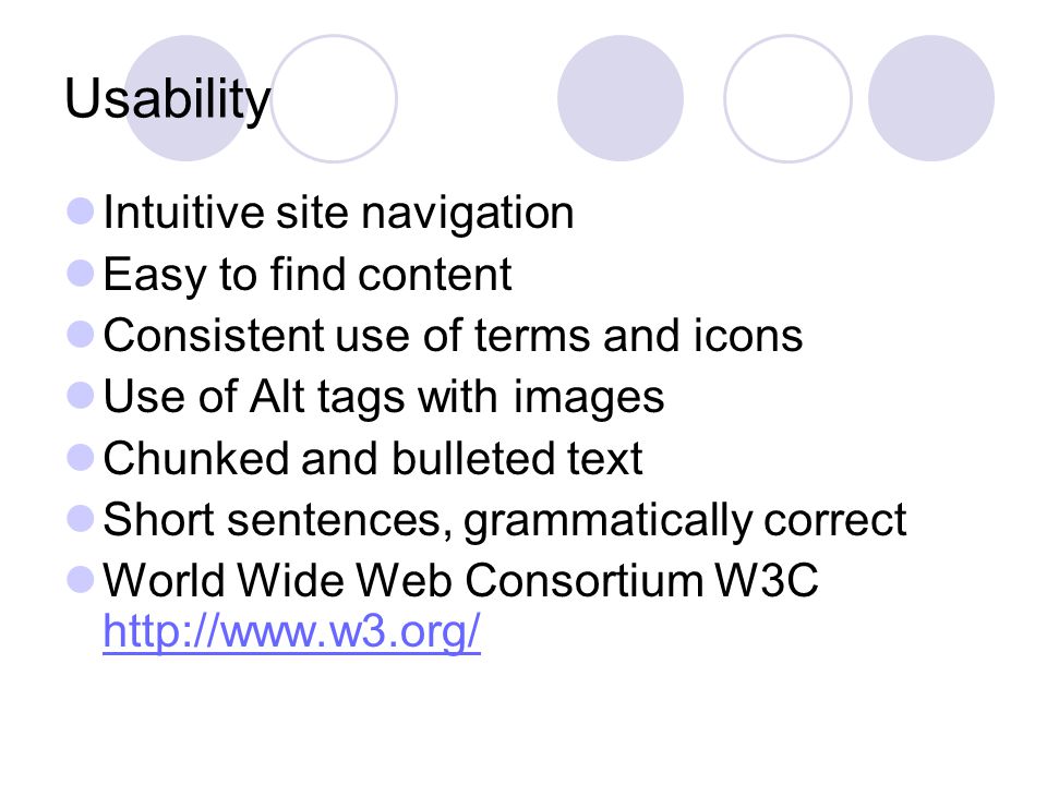 Usability Intuitive site navigation Easy to find content Consistent use of terms and icons Use of Alt tags with images Chunked and bulleted text Short sentences, grammatically correct World Wide Web Consortium W3C