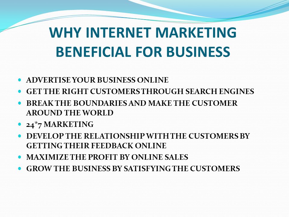 WHY INTERNET MARKETING BENEFICIAL FOR BUSINESS ADVERTISE YOUR BUSINESS ONLINE GET THE RIGHT CUSTOMERS THROUGH SEARCH ENGINES BREAK THE BOUNDARIES AND MAKE THE CUSTOMER AROUND THE WORLD 24*7 MARKETING DEVELOP THE RELATIONSHIP WITH THE CUSTOMERS BY GETTING THEIR FEEDBACK ONLINE MAXIMIZE THE PROFIT BY ONLINE SALES GROW THE BUSINESS BY SATISFYING THE CUSTOMERS