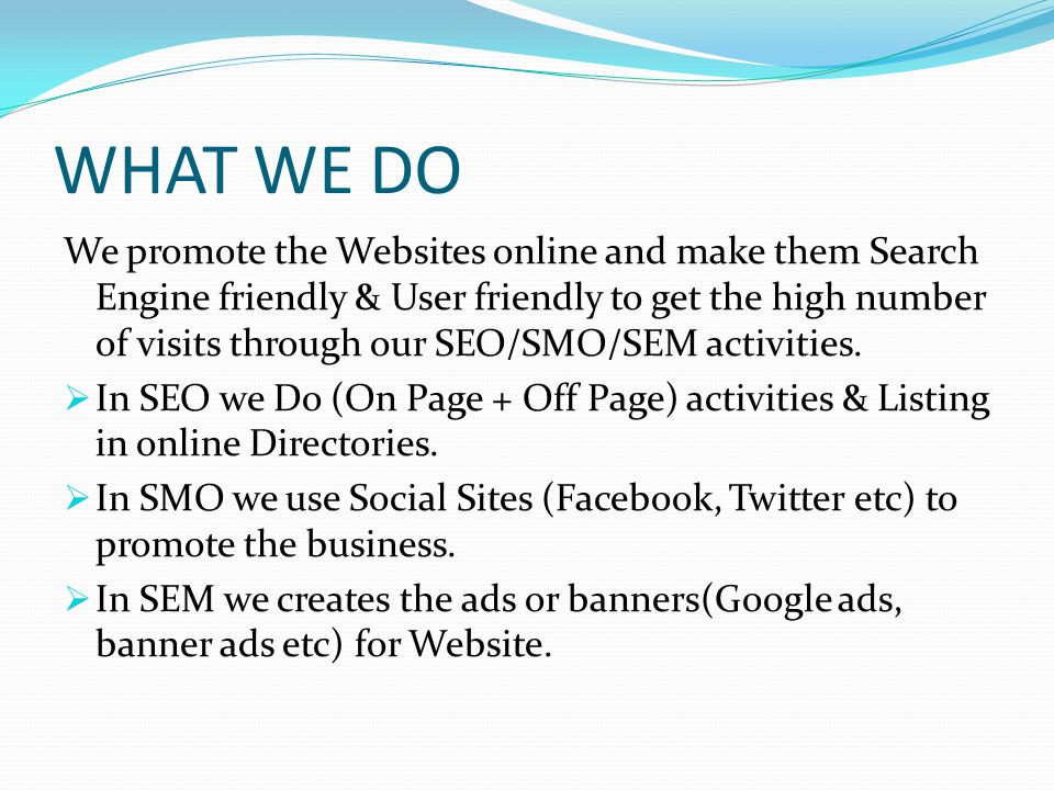 WHAT WE DO We promote the Websites online and make them Search Engine friendly & User friendly to get the high number of visits through our SEO/SMO/SEM activities.