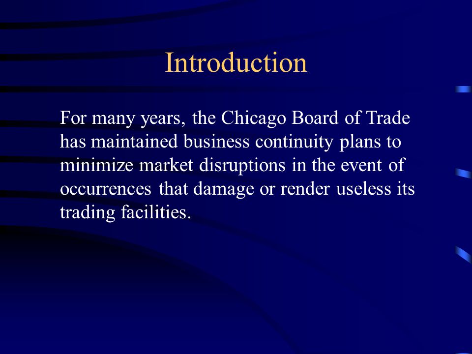 Introduction For many years, the Chicago Board of Trade has maintained business continuity plans to minimize market disruptions in the event of occurrences that damage or render useless its trading facilities.