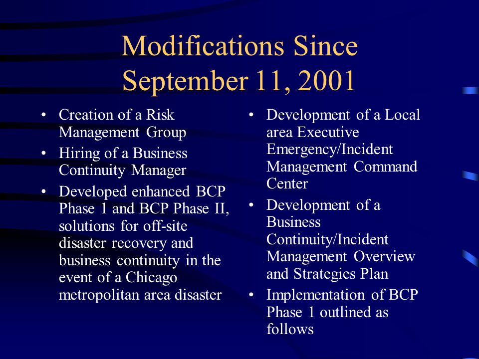 Modifications Since September 11, 2001 Creation of a Risk Management Group Hiring of a Business Continuity Manager Developed enhanced BCP Phase 1 and BCP Phase II, solutions for off-site disaster recovery and business continuity in the event of a Chicago metropolitan area disaster Development of a Local area Executive Emergency/Incident Management Command Center Development of a Business Continuity/Incident Management Overview and Strategies Plan Implementation of BCP Phase 1 outlined as follows