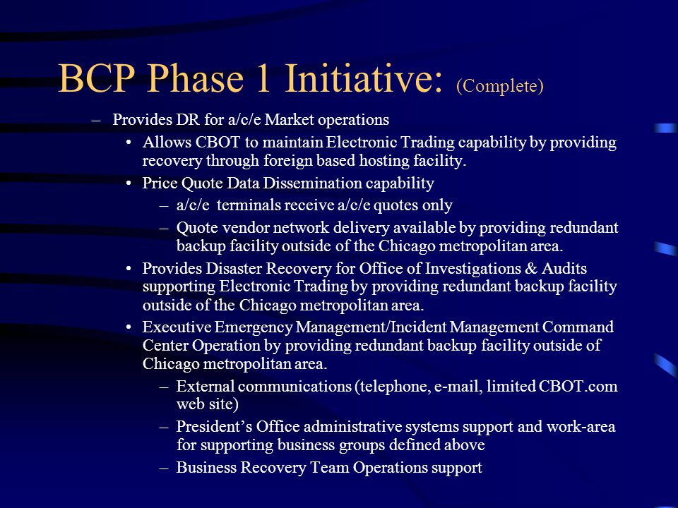 BCP Phase 1 Initiative: (Complete) –Provides DR for a/c/e Market operations Allows CBOT to maintain Electronic Trading capability by providing recovery through foreign based hosting facility.