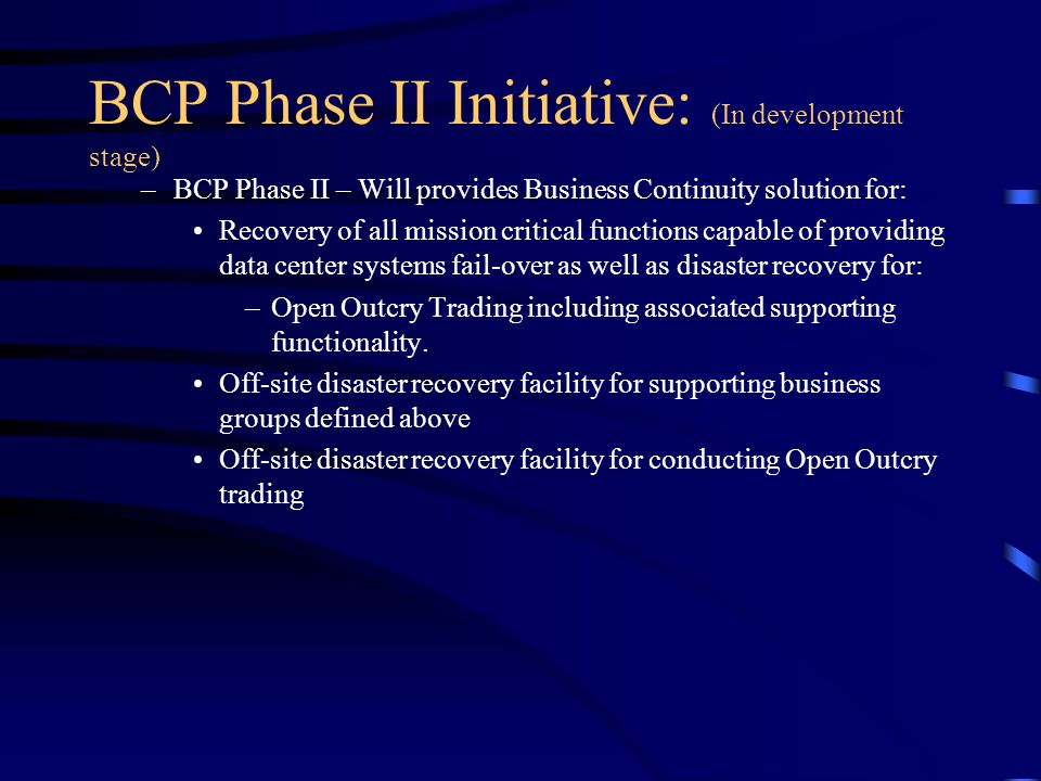 BCP Phase II Initiative: (In development stage) –BCP Phase II – Will provides Business Continuity solution for: Recovery of all mission critical functions capable of providing data center systems fail-over as well as disaster recovery for: –Open Outcry Trading including associated supporting functionality.