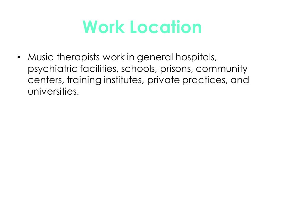 Work Location Music therapists work in general hospitals, psychiatric facilities, schools, prisons, community centers, training institutes, private practices, and universities.