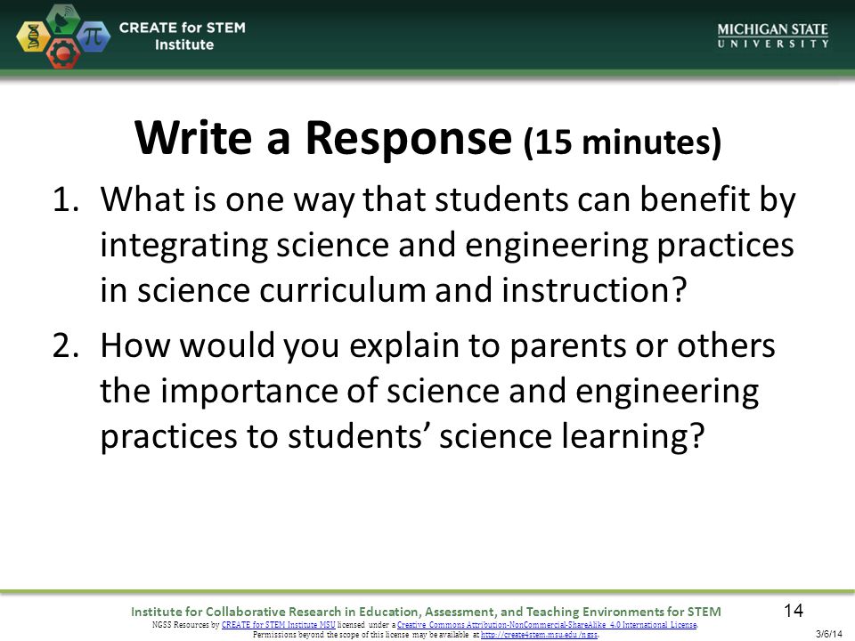 Institute for Collaborative Research in Education, Assessment, and Teaching Environments for STEM NGSS Resources by CREATE for STEM Institute MSU licensed under a Creative Commons Attribution-NonCommercial-ShareAlike 4.0 International License.CREATE for STEM Institute MSUCreative Commons Attribution-NonCommercial-ShareAlike 4.0 International License Permissions beyond the scope of this license may be available at   3/6/14 Write a Response (15 minutes) 1.What is one way that students can benefit by integrating science and engineering practices in science curriculum and instruction.