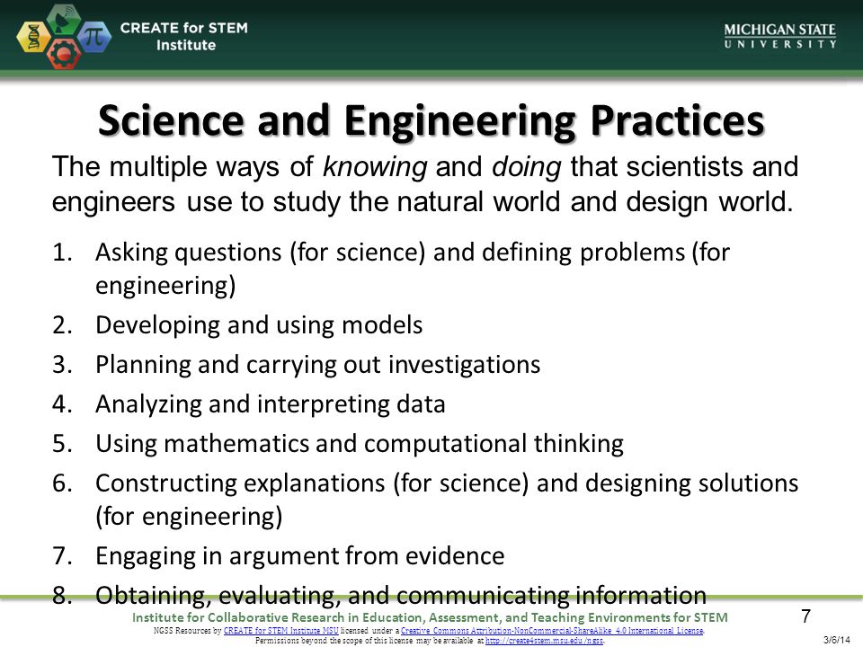 Institute for Collaborative Research in Education, Assessment, and Teaching Environments for STEM NGSS Resources by CREATE for STEM Institute MSU licensed under a Creative Commons Attribution-NonCommercial-ShareAlike 4.0 International License.CREATE for STEM Institute MSUCreative Commons Attribution-NonCommercial-ShareAlike 4.0 International License Permissions beyond the scope of this license may be available at   3/6/14 Science and Engineering Practices 1.Asking questions (for science) and defining problems (for engineering) 2.Developing and using models 3.Planning and carrying out investigations 4.Analyzing and interpreting data 5.Using mathematics and computational thinking 6.Constructing explanations (for science) and designing solutions (for engineering) 7.Engaging in argument from evidence 8.Obtaining, evaluating, and communicating information The multiple ways of knowing and doing that scientists and engineers use to study the natural world and design world.