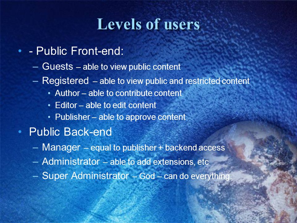 Levels of users - Public Front-end: –Guests – able to view public content –Registered – able to view public and restricted content Author – able to contribute content Editor – able to edit content Publisher – able to approve content Public Back-end –Manager – equal to publisher + backend access –Administrator – able to add extensions, etc –Super Administrator – God – can do everything.