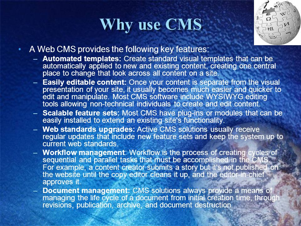 Why use CMS A Web CMS provides the following key features: –Automated templates: Create standard visual templates that can be automatically applied to new and existing content, creating one central place to change that look across all content on a site.
