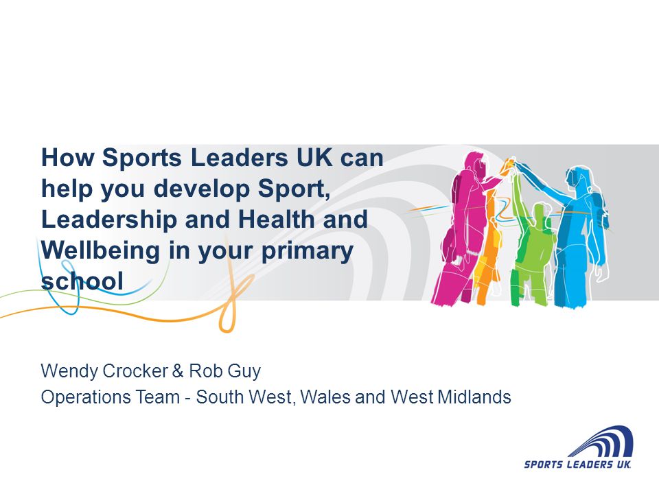 How Sports Leaders UK can help you develop Sport, Leadership and Health and Wellbeing in your primary school Wendy Crocker & Rob Guy Operations Team - South West, Wales and West Midlands