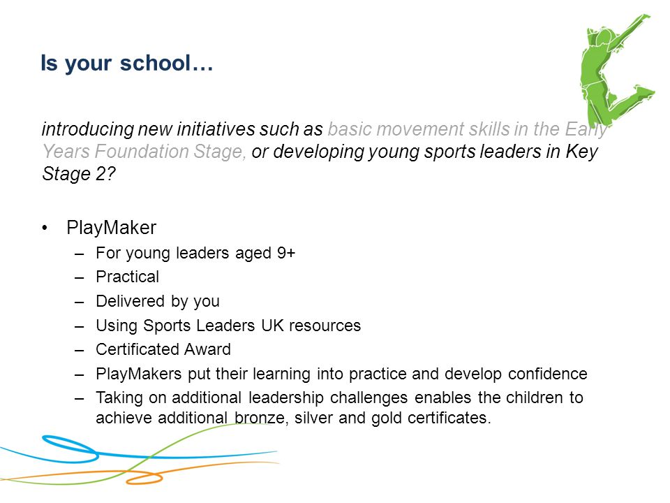 Is your school… introducing new initiatives such as basic movement skills in the Early Years Foundation Stage, or developing young sports leaders in Key Stage 2.