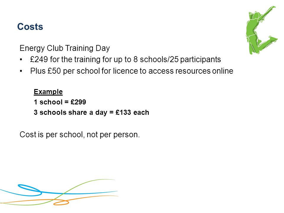 Costs Energy Club Training Day £249 for the training for up to 8 schools/25 participants Plus £50 per school for licence to access resources online Example 1 school = £299 3 schools share a day = £133 each Cost is per school, not per person.