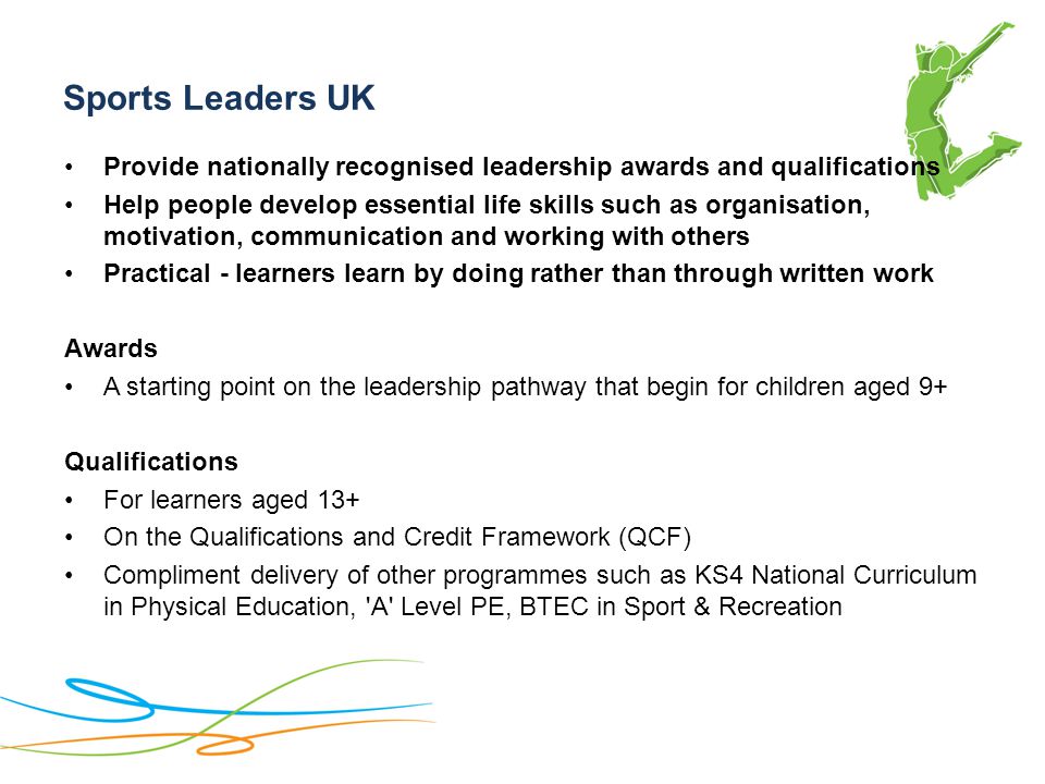 Sports Leaders UK Provide nationally recognised leadership awards and qualifications Help people develop essential life skills such as organisation, motivation, communication and working with others Practical - learners learn by doing rather than through written work Awards A starting point on the leadership pathway that begin for children aged 9+ Qualifications For learners aged 13+ On the Qualifications and Credit Framework (QCF) Compliment delivery of other programmes such as KS4 National Curriculum in Physical Education, A Level PE, BTEC in Sport & Recreation