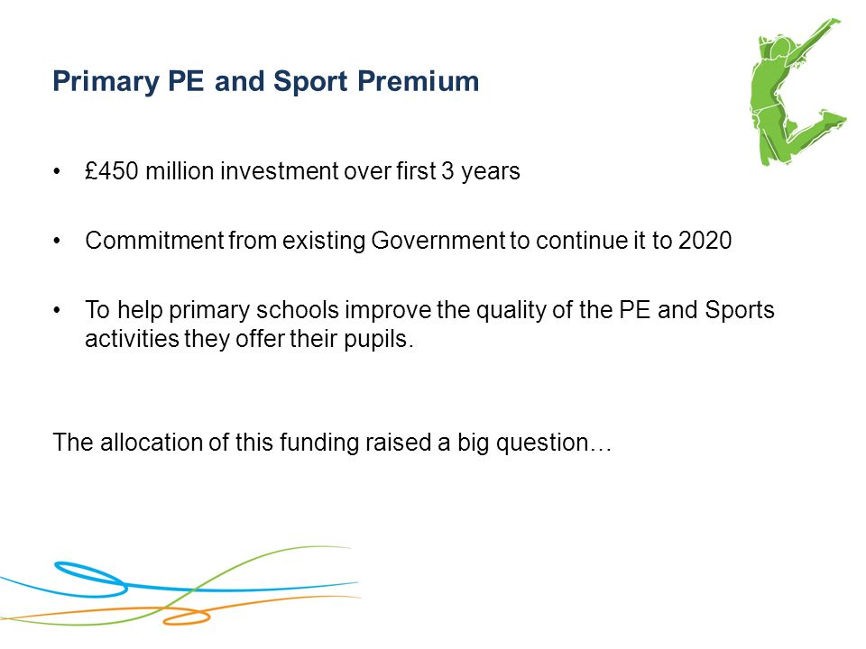 Primary PE and Sport Premium £450 million investment over first 3 years Commitment from existing Government to continue it to 2020 To help primary schools improve the quality of the PE and Sports activities they offer their pupils.
