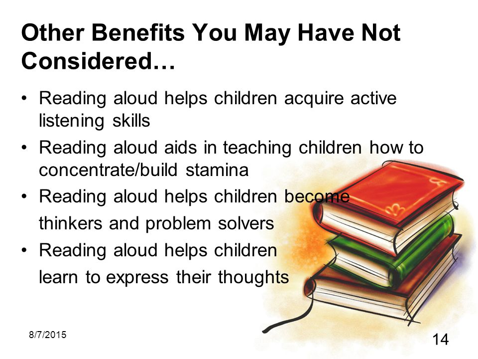8/7/ Other Benefits You May Have Not Considered… Reading aloud helps children acquire active listening skills Reading aloud aids in teaching children how to concentrate/build stamina Reading aloud helps children become thinkers and problem solvers Reading aloud helps children learn to express their thoughts