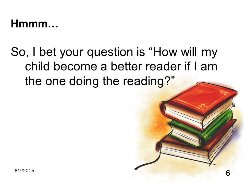 8/7/ Hmmm… So, I bet your question is How will my child become a better reader if I am the one doing the reading