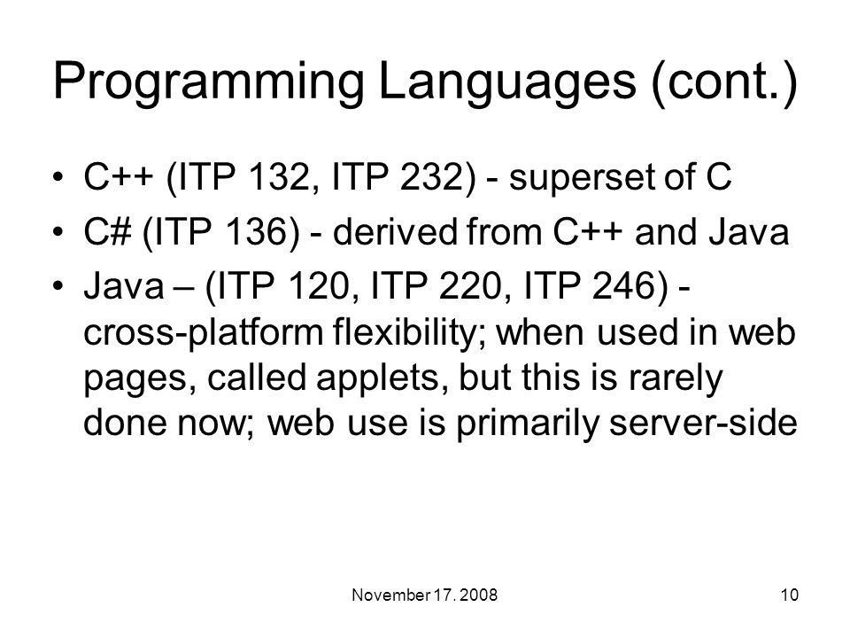 Programming Languages (cont.) C++ (ITP 132, ITP 232) - superset of C C# (ITP 136) - derived from C++ and Java Java – (ITP 120, ITP 220, ITP 246) - cross-platform flexibility; when used in web pages, called applets, but this is rarely done now; web use is primarily server-side 10November 17.