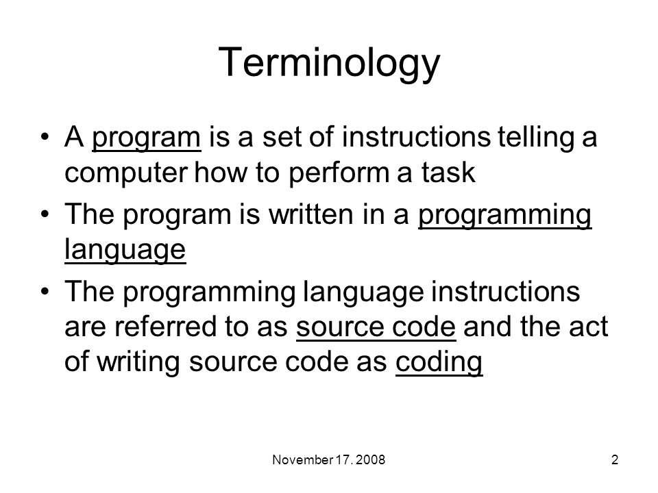 Terminology A program is a set of instructions telling a computer how to perform a task The program is written in a programming language The programming language instructions are referred to as source code and the act of writing source code as coding 2November 17.