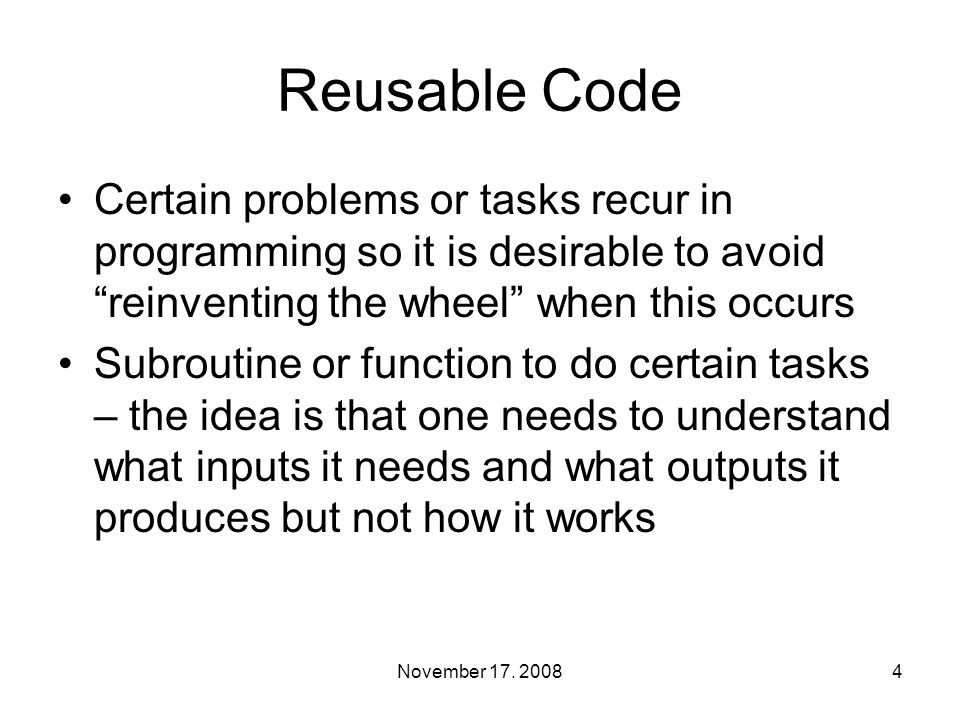 Reusable Code Certain problems or tasks recur in programming so it is desirable to avoid reinventing the wheel when this occurs Subroutine or function to do certain tasks – the idea is that one needs to understand what inputs it needs and what outputs it produces but not how it works 4November 17.