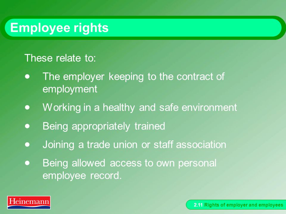 2.11 Rights of employer and employees Employee rights These relate to:  The employer keeping to the contract of employment  Working in a healthy and safe environment  Being appropriately trained  Joining a trade union or staff association  Being allowed access to own personal employee record.
