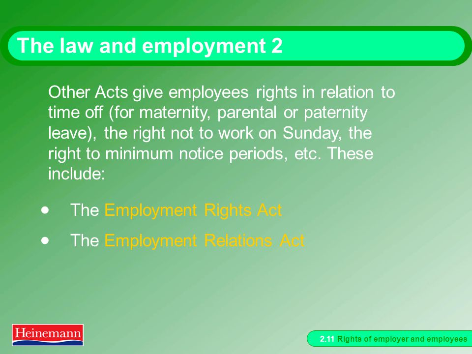 2.11 Rights of employer and employees The law and employment 2  The Employment Rights Act  The Employment Relations Act Other Acts give employees rights in relation to time off (for maternity, parental or paternity leave), the right not to work on Sunday, the right to minimum notice periods, etc.