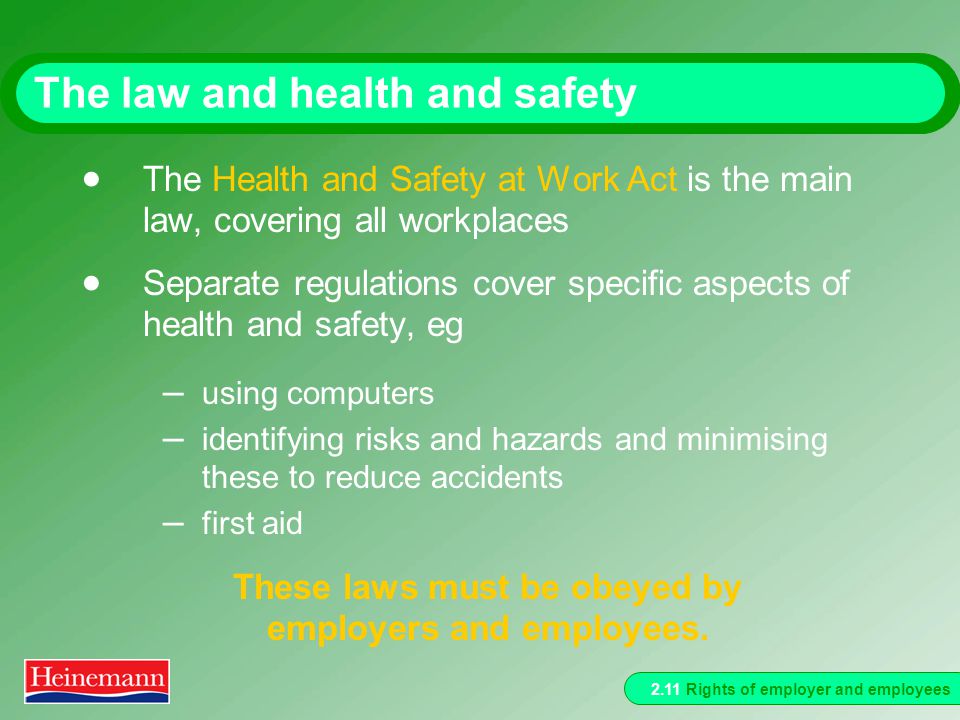 2.11 Rights of employer and employees The law and health and safety  The Health and Safety at Work Act is the main law, covering all workplaces  Separate regulations cover specific aspects of health and safety, eg – using computers – identifying risks and hazards and minimising these to reduce accidents – first aid These laws must be obeyed by employers and employees.