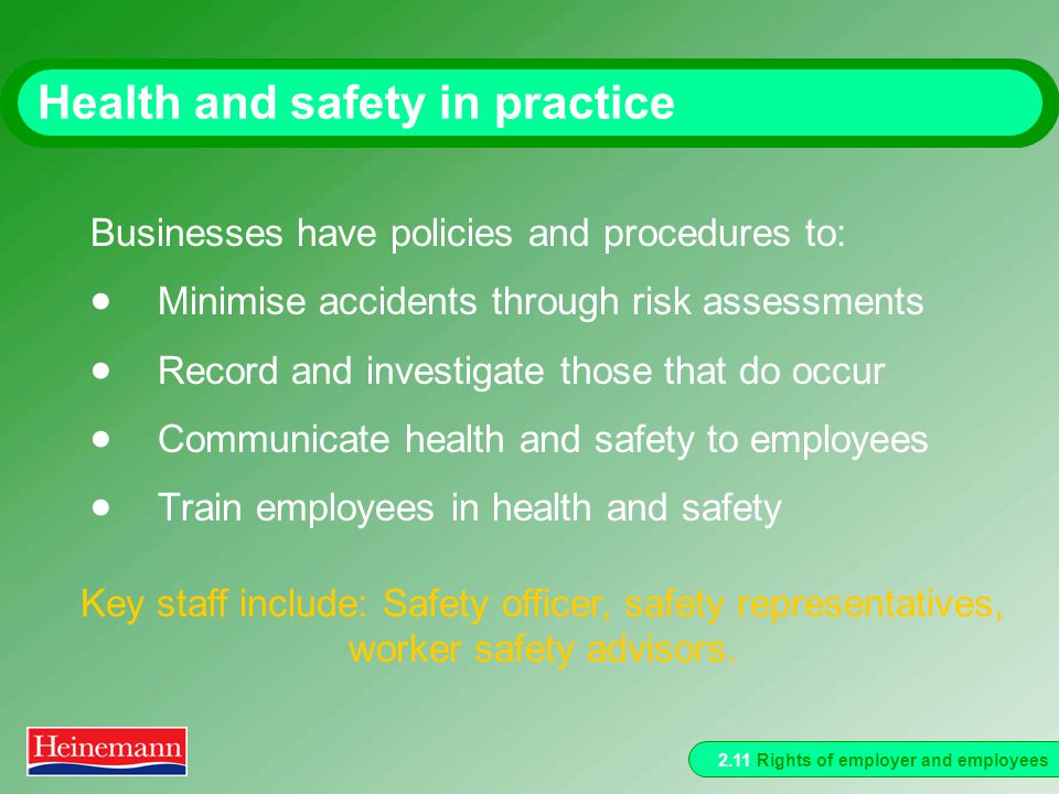 2.11 Rights of employer and employees Health and safety in practice Businesses have policies and procedures to:  Minimise accidents through risk assessments  Record and investigate those that do occur  Communicate health and safety to employees  Train employees in health and safety Key staff include: Safety officer, safety representatives, worker safety advisors.