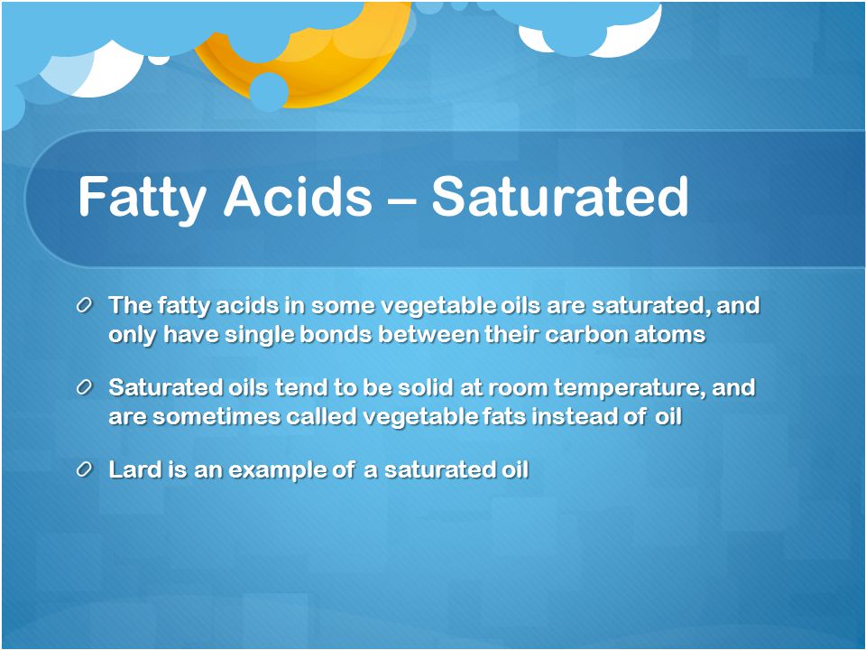Fatty Acids – Saturated The fatty acids in some vegetable oils are saturated, and only have single bonds between their carbon atoms Saturated oils tend to be solid at room temperature, and are sometimes called vegetable fats instead of oil Lard is an example of a saturated oil