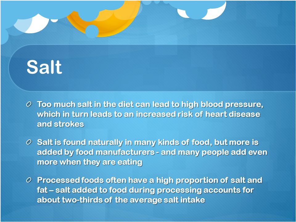 Salt Too much salt in the diet can lead to high blood pressure, which in turn leads to an increased risk of heart disease and strokes Salt is found naturally in many kinds of food, but more is added by food manufacturers - and many people add even more when they are eating Processed foods often have a high proportion of salt and fat – salt added to food during processing accounts for about two-thirds of the average salt intake