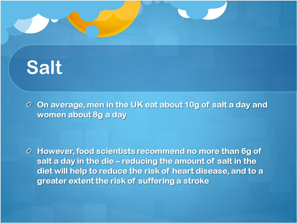 Salt On average, men in the UK eat about 10g of salt a day and women about 8g a day However, food scientists recommend no more than 6g of salt a day in the die – reducing the amount of salt in the diet will help to reduce the risk of heart disease, and to a greater extent the risk of suffering a stroke