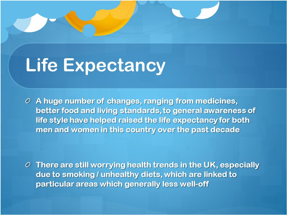 Life Expectancy A huge number of changes, ranging from medicines, better food and living standards, to general awareness of life style have helped raised the life expectancy for both men and women in this country over the past decade There are still worrying health trends in the UK, especially due to smoking / unhealthy diets, which are linked to particular areas which generally less well-off