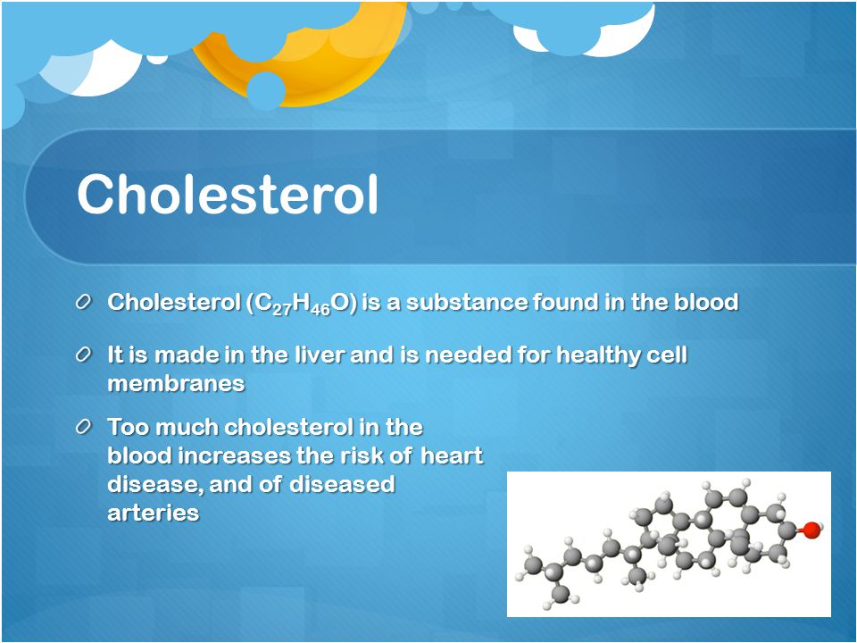 Cholesterol Cholesterol (C 27 H 46 O) is a substance found in the blood It is made in the liver and is needed for healthy cell membranes Too much cholesterol in the blood increases the risk of heart disease, and of diseased arteries