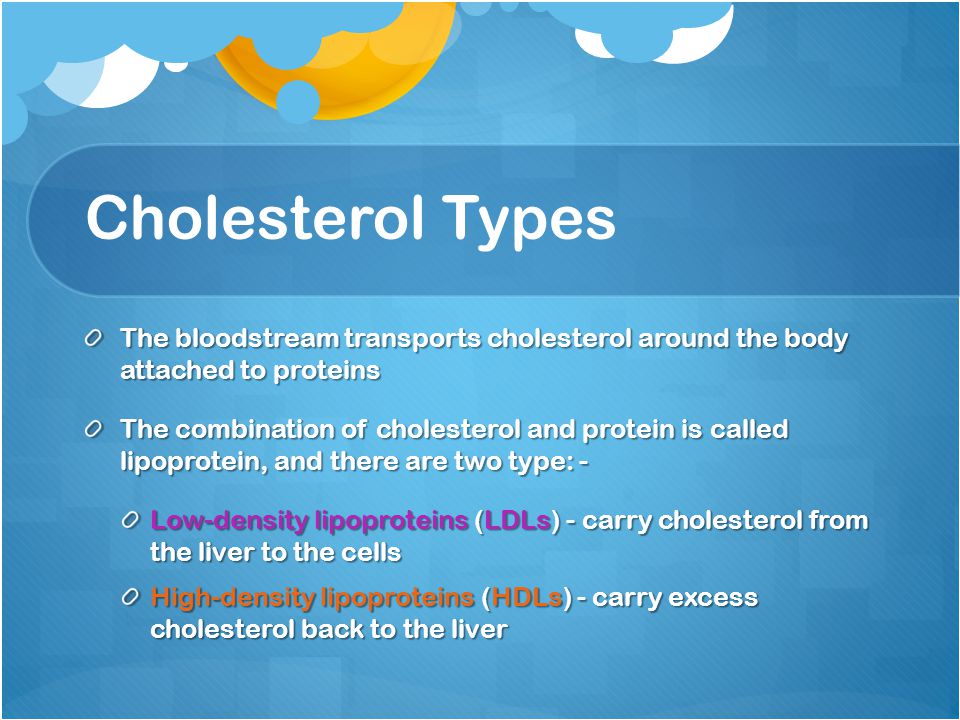 Cholesterol Types The bloodstream transports cholesterol around the body attached to proteins The combination of cholesterol and protein is called lipoprotein, and there are two type: - Low-density lipoproteins (LDLs) - carry cholesterol from the liver to the cells High-density lipoproteins (HDLs) - carry excess cholesterol back to the liver
