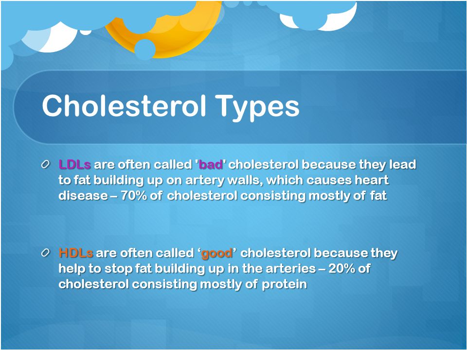 Cholesterol Types LDLs are often called bad cholesterol because they lead to fat building up on artery walls, which causes heart disease – 70% of cholesterol consisting mostly of fat HDLs are often called ‘good’ cholesterol because they help to stop fat building up in the arteries – 20% of cholesterol consisting mostly of protein