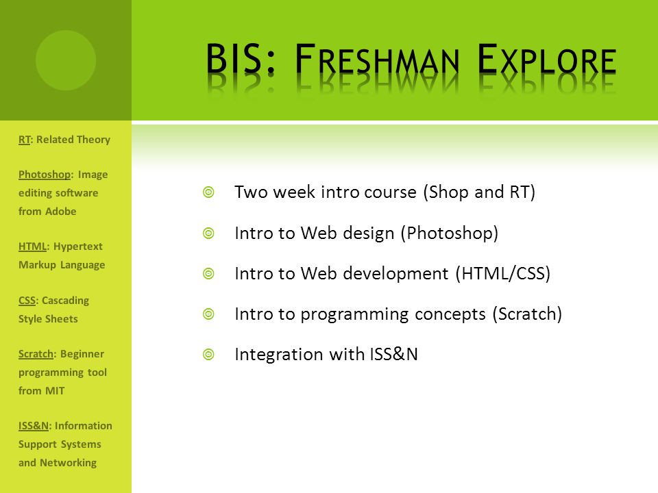  Two week intro course (Shop and RT)  Intro to Web design (Photoshop)  Intro to Web development (HTML/CSS)  Intro to programming concepts (Scratch)  Integration with ISS&N RT: Related Theory Photoshop: Image editing software from Adobe HTML: Hypertext Markup Language CSS: Cascading Style Sheets Scratch: Beginner programming tool from MIT ISS&N: Information Support Systems and Networking
