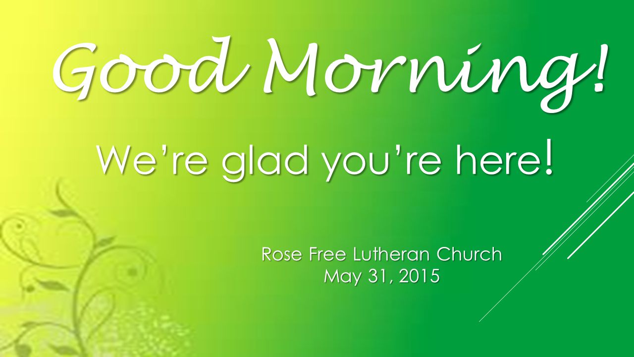 Rose Free Lutheran Church May 31, 2015 Good Morning! We’re glad you’re here !