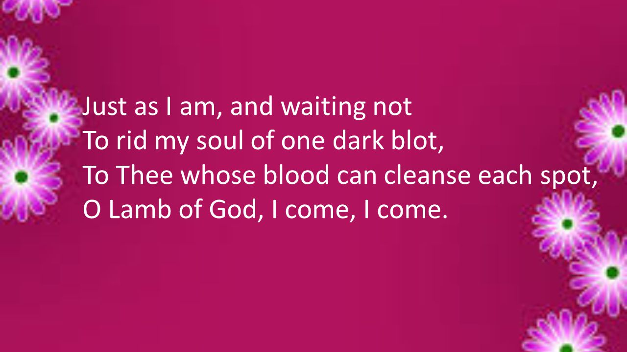 Just as I am, and waiting not To rid my soul of one dark blot, To Thee whose blood can cleanse each spot, O Lamb of God, I come, I come.