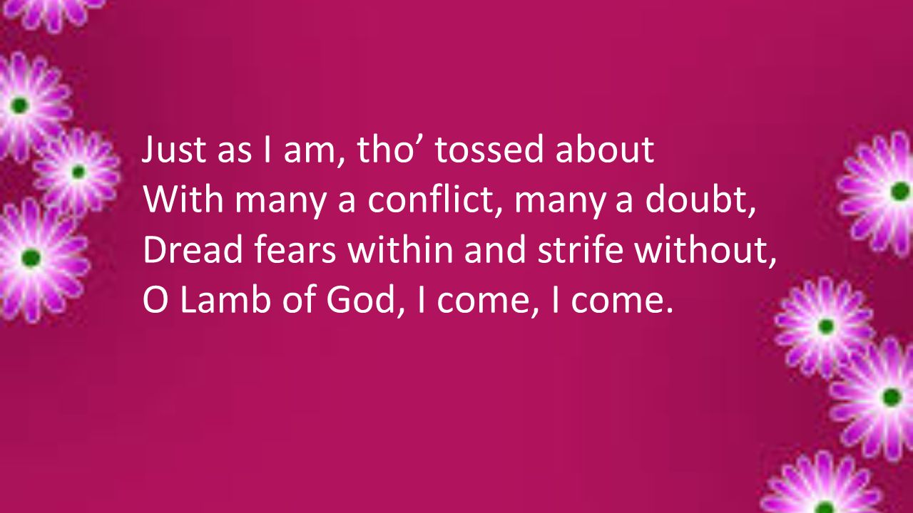 Just as I am, tho’ tossed about With many a conflict, many a doubt, Dread fears within and strife without, O Lamb of God, I come, I come.