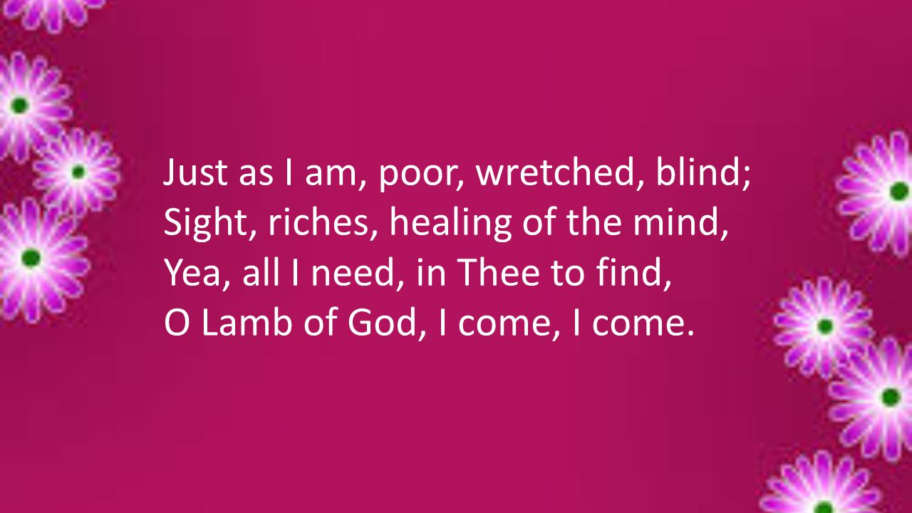 Just as I am, poor, wretched, blind; Sight, riches, healing of the mind, Yea, all I need, in Thee to find, O Lamb of God, I come, I come.