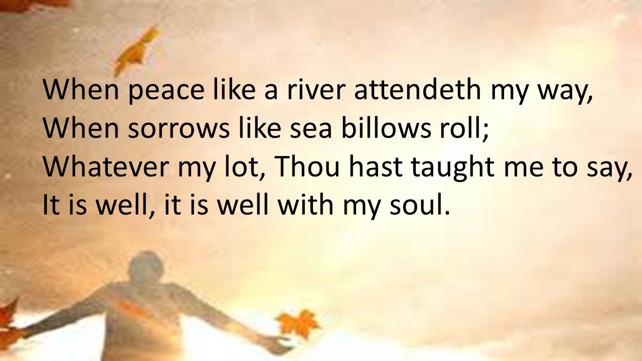 When peace like a river attendeth my way, When sorrows like sea billows roll; Whatever my lot, Thou hast taught me to say, It is well, it is well with my soul.