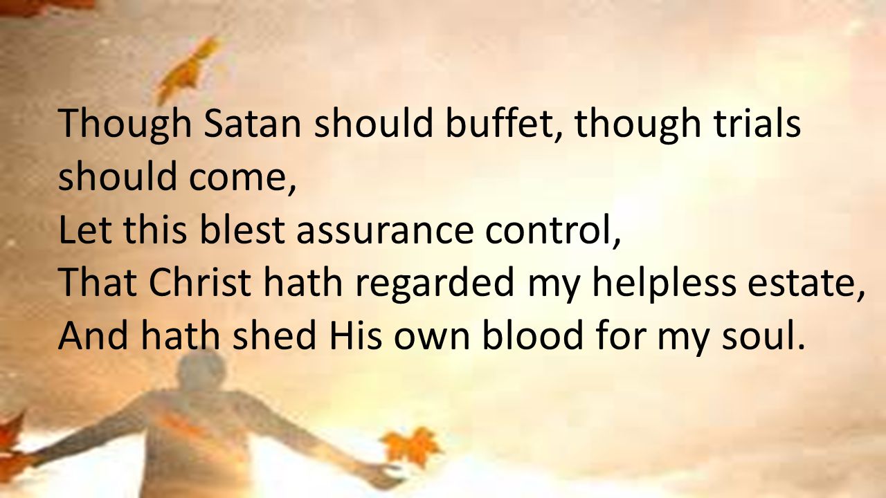 Though Satan should buffet, though trials should come, Let this blest assurance control, That Christ hath regarded my helpless estate, And hath shed His own blood for my soul.