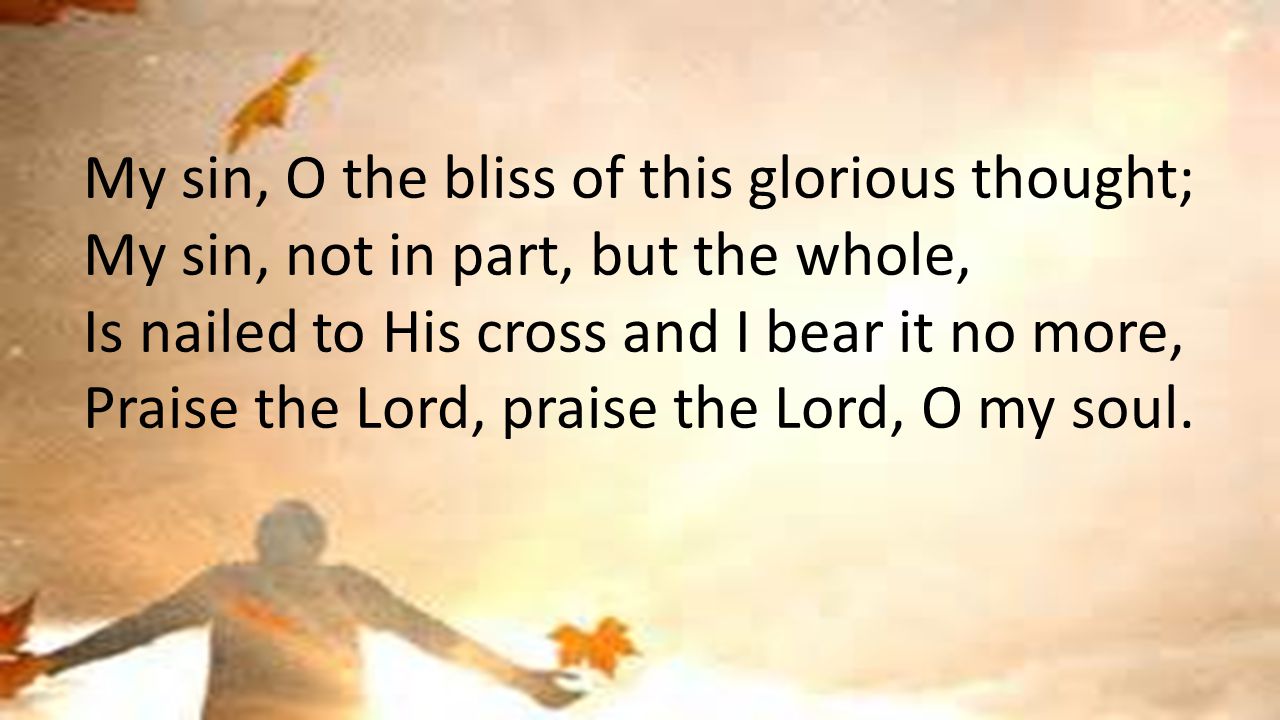 My sin, O the bliss of this glorious thought; My sin, not in part, but the whole, Is nailed to His cross and I bear it no more, Praise the Lord, praise the Lord, O my soul.
