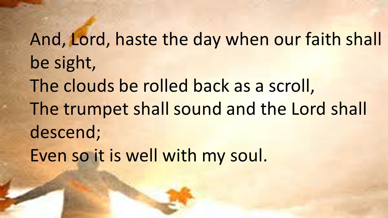 And, Lord, haste the day when our faith shall be sight, The clouds be rolled back as a scroll, The trumpet shall sound and the Lord shall descend; Even so it is well with my soul.