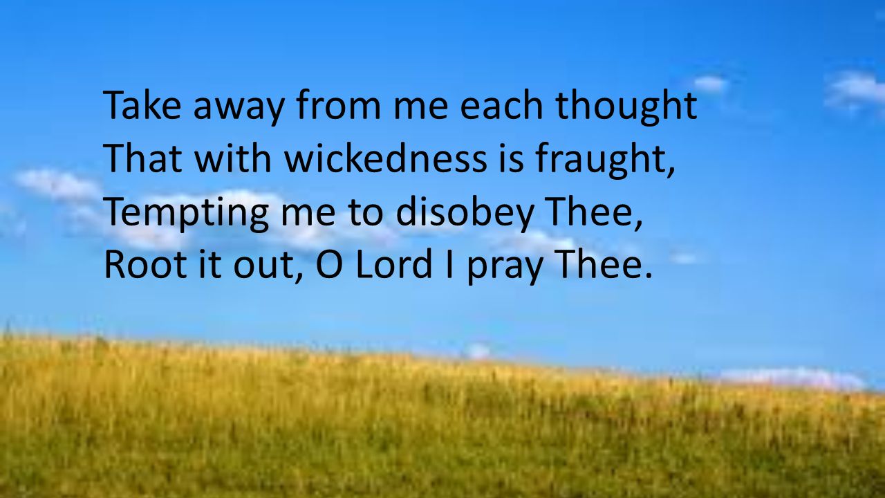 Take away from me each thought That with wickedness is fraught, Tempting me to disobey Thee, Root it out, O Lord I pray Thee.