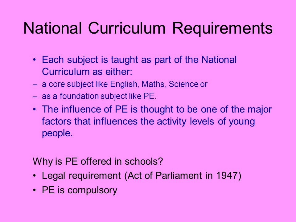 National Curriculum Requirements Each subject is taught as part of the National Curriculum as either: –a core subject like English, Maths, Science or –as a foundation subject like PE.